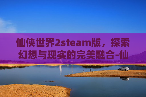 仙侠世界2steam版，探索幻想与现实的完美融合-仙侠世界2有人玩吗