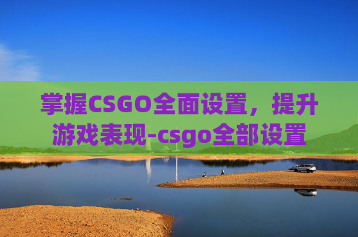 掌握CSGO全面设置，提升游戏表现-csgo全部设置