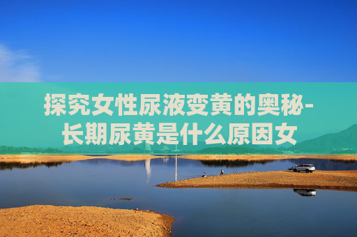探究女性尿液变黄的奥秘-长期尿黄是什么原因女