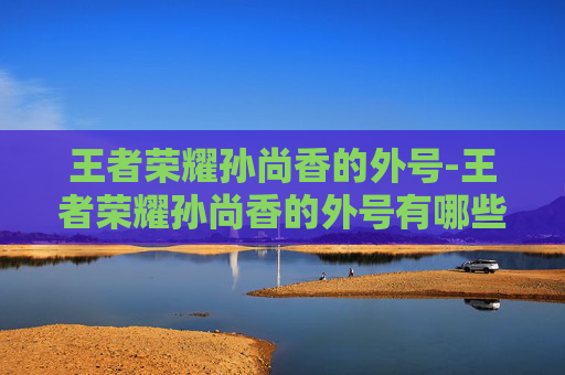 王者荣耀孙尚香的外号-王者荣耀孙尚香的外号有哪些