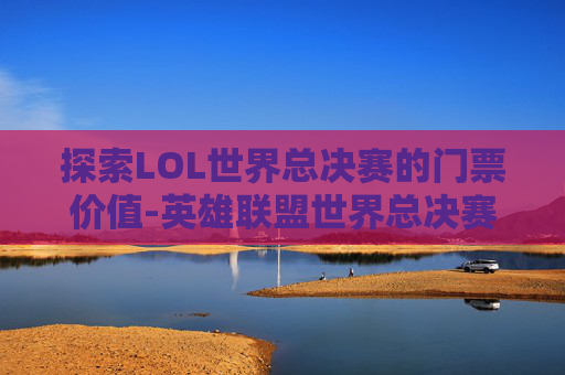 探索LOL世界总决赛的门票价值-英雄联盟世界总决赛门票价格
