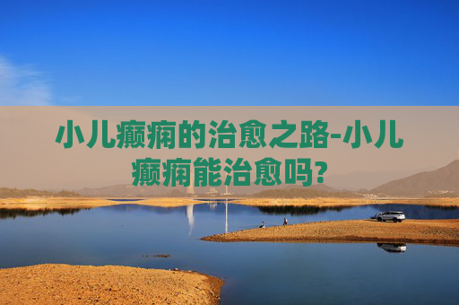 小儿癫痫的治愈之路-小儿癫痫能治愈吗?