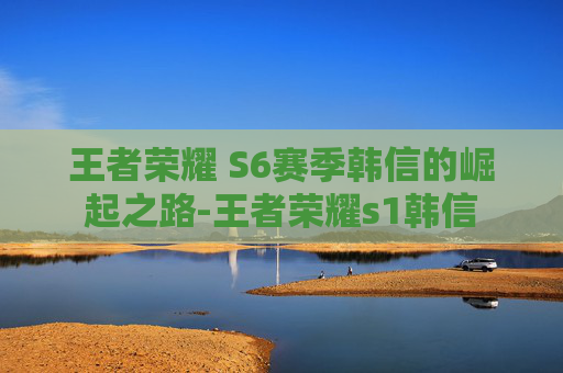 王者荣耀 S6赛季韩信的崛起之路-王者荣耀s1韩信