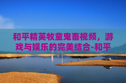 和平精英牧童鬼畜视频，游戏与娱乐的完美结合-和平精英牧童搞笑吃鸡撩妹