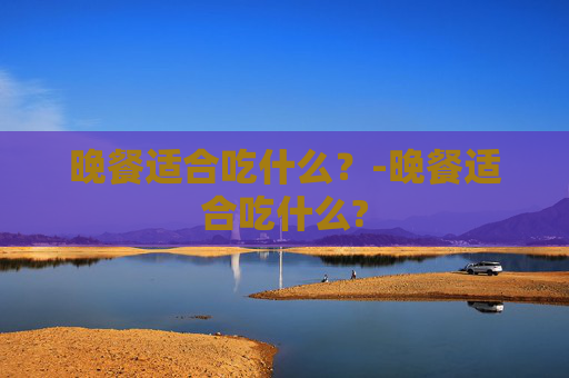晚餐适合吃什么？-晚餐适合吃什么?