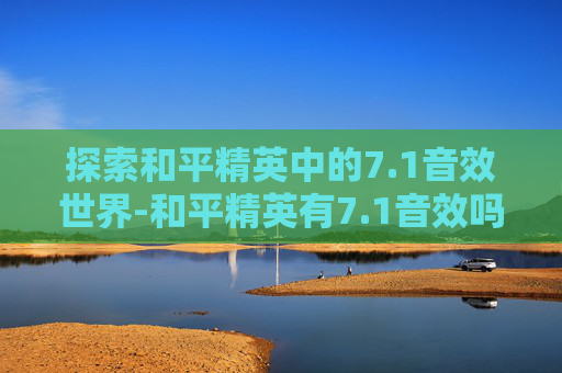 探索和平精英中的7.1音效世界-和平精英有7.1音效吗