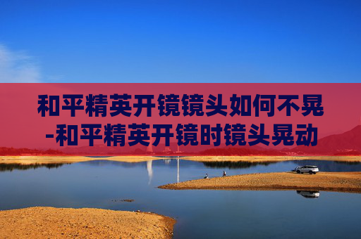 和平精英开镜镜头如何不晃-和平精英开镜时镜头晃动厉害怎么调