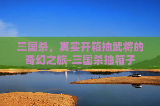 三国杀，真实开箱抽武将的奇幻之旅-三国杀抽箱子