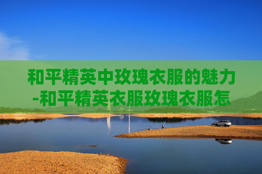 和平精英中玫瑰衣服的魅力-和平精英衣服玫瑰衣服怎么获得