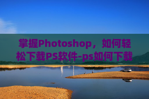 掌握Photoshop，如何轻松下载PS软件-ps如何下载到电脑免费版