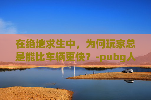 在绝地求生中，为何玩家总是能比车辆更快？-pubg人少