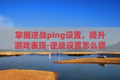 掌握逆战ping设置，提升游戏表现-逆战设置怎么调