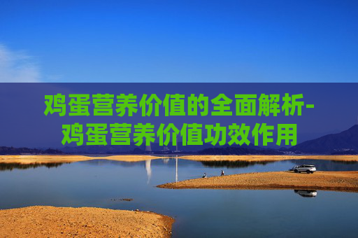 鸡蛋营养价值的全面解析-鸡蛋营养价值功效作用