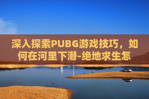 深入探索PUBG游戏技巧，如何在河里下潜-绝地求生怎么下潜水