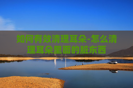 如何有效清理耳朵-怎么清理耳朵里面的脏东西