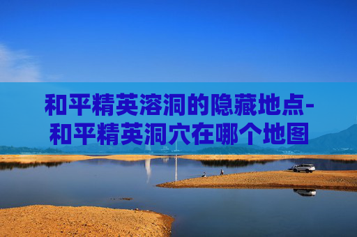 和平精英溶洞的隐藏地点-和平精英洞穴在哪个地图