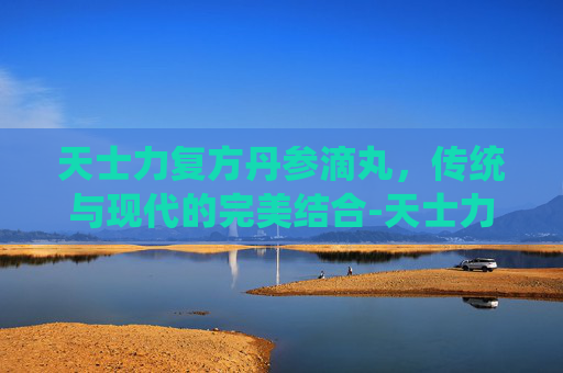 天士力复方丹参滴丸，传统与现代的完美结合-天士力复方丹参滴丸的功效与作用吃法