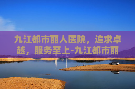 九江都市丽人医院，追求卓越，服务至上-九江都市丽人医院还在营业吗