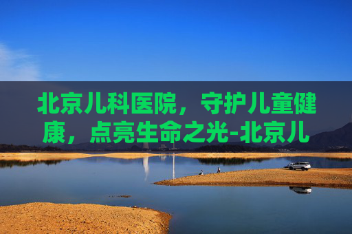 北京儿科医院，守护儿童健康，点亮生命之光-北京儿科医院排名哪家医院最好