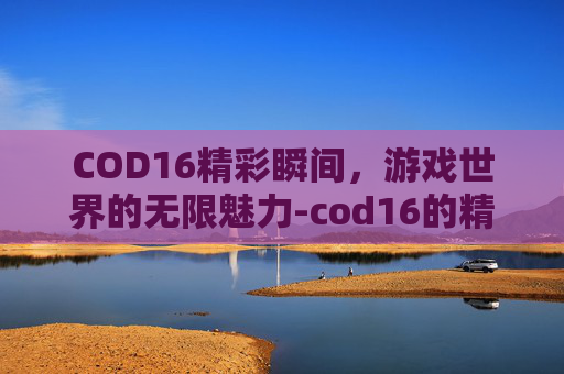 COD16精彩瞬间，游戏世界的无限魅力-cod16的精彩镜头在哪里回放