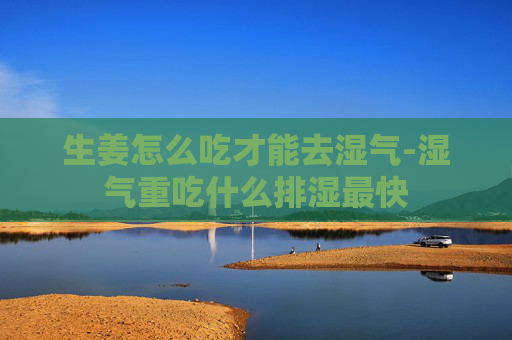 生姜怎么吃才能去湿气-湿气重吃什么排湿最快