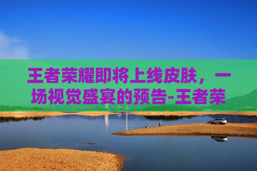 王者荣耀即将上线皮肤，一场视觉盛宴的预告-王者荣耀即将上线的皮肤