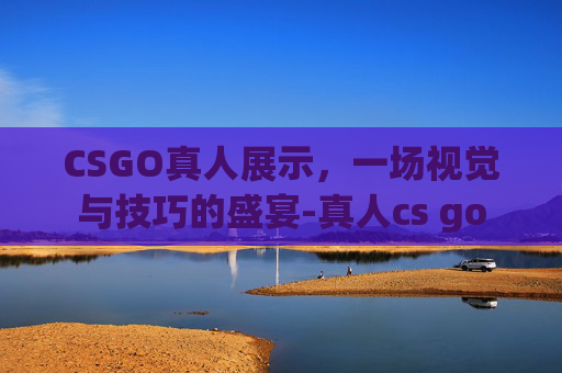 CSGO真人展示，一场视觉与技巧的盛宴-真人cs go