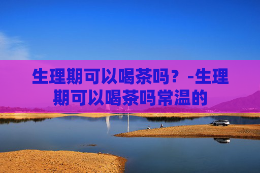 生理期可以喝茶吗？-生理期可以喝茶吗常温的