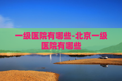 一级医院有哪些-北京一级医院有哪些
