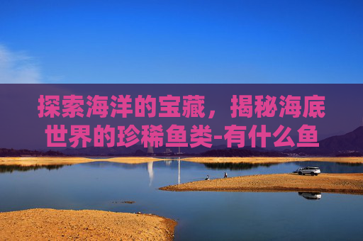 探索海洋的宝藏，揭秘海底世界的珍稀鱼类-有什么鱼的名字