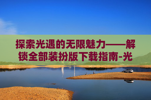 探索光遇的无限魅力——解锁全部装扮版下载指南-光遇解锁全部装扮单机