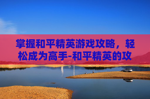 掌握和平精英游戏攻略，轻松成为高手-和平精英的攻略在哪里