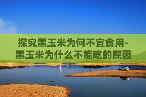 探究黑玉米为何不宜食用-黑玉米为什么不能吃的原因