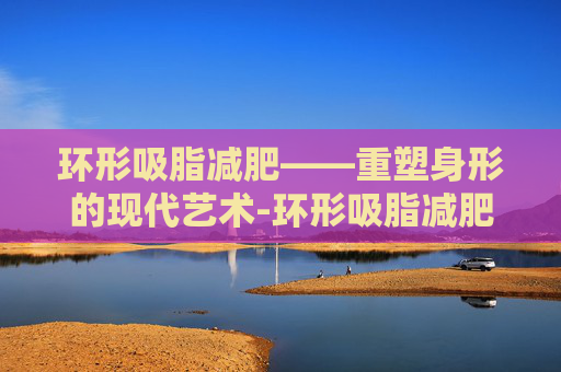 环形吸脂减肥——重塑身形的现代艺术-环形吸脂减肥视频教程