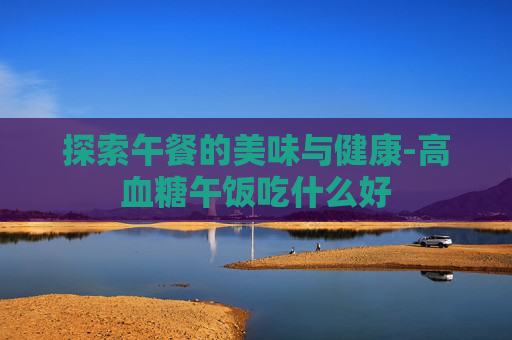 探索午餐的美味与健康-高血糖午饭吃什么好