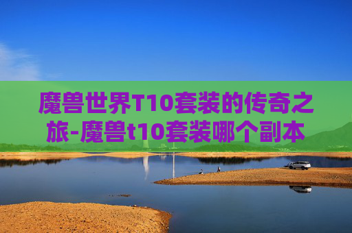 魔兽世界T10套装的传奇之旅-魔兽t10套装哪个副本