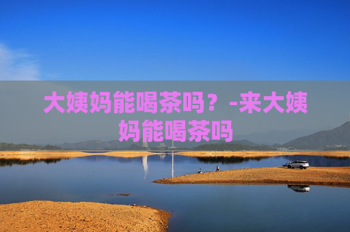 大姨妈能喝茶吗？-来大姨妈能喝茶吗