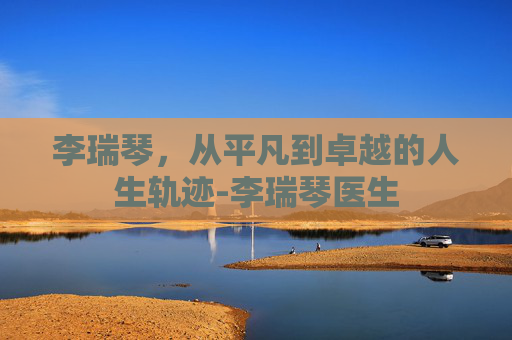 李瑞琴，从平凡到卓越的人生轨迹-李瑞琴医生