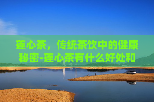 莲心茶，传统茶饮中的健康秘密-莲心茶有什么好处和功效