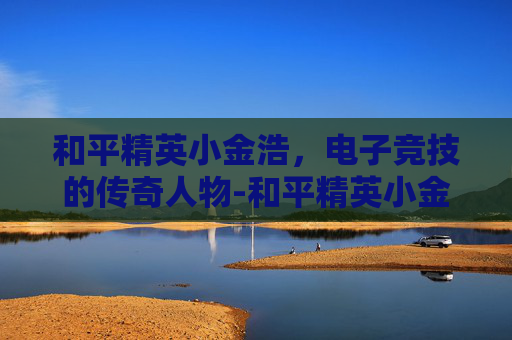 和平精英小金浩，电子竞技的传奇人物-和平精英小金刚