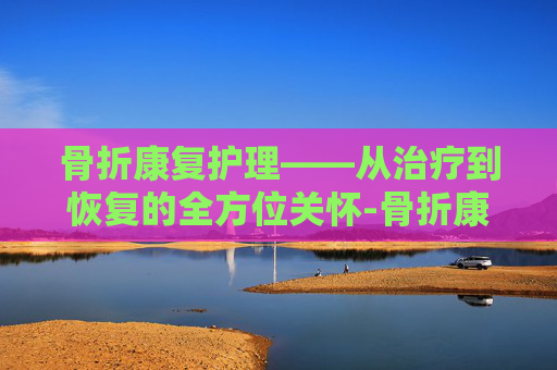 骨折康复护理——从治疗到恢复的全方位关怀-骨折康复护理措施