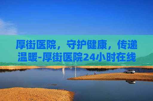 厚街医院，守护健康，传递温暖-厚街医院24小时在线咨询