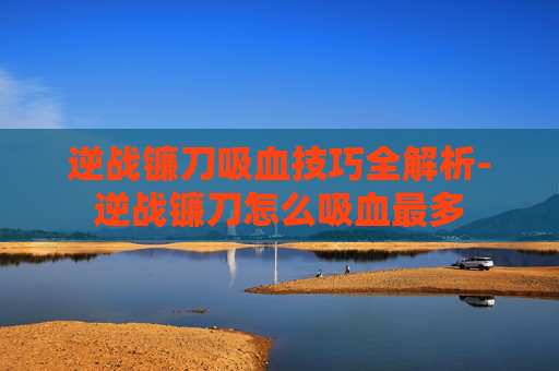 逆战镰刀吸血技巧全解析-逆战镰刀怎么吸血最多