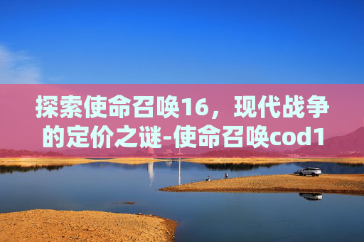 探索使命召唤16，现代战争的定价之谜-使命召唤cod16本体多少钱能买