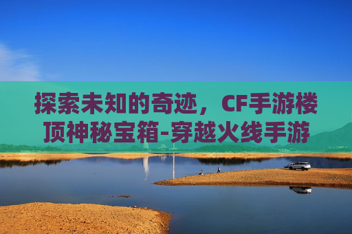 探索未知的奇迹，CF手游楼顶神秘宝箱-穿越火线手游神秘宝箱