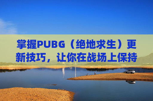 掌握PUBG（绝地求生）更新技巧，让你在战场上保持领先-pubg,怎么更新