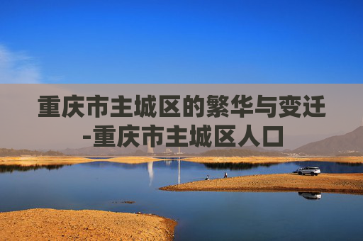 重庆市主城区的繁华与变迁-重庆市主城区人口