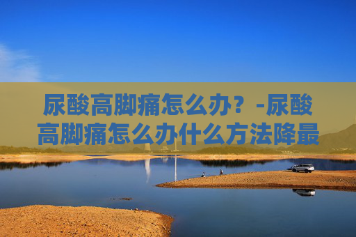 尿酸高脚痛怎么办？-尿酸高脚痛怎么办什么方法降最好