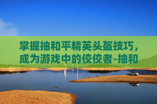 掌握抽和平精英头盔技巧，成为游戏中的佼佼者-抽和平精英头盔技巧教学