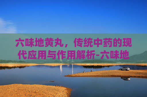 六味地黄丸，传统中药的现代应用与作用解析-六味地黄丸的作用和功效